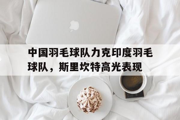 九游娱乐官方网站-包含中国羽毛球队力克印度羽毛球队，斯里坎特高光表现的词条